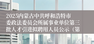 2025内蒙古中共呼和浩特市委政法委员会所属事业单位第三批人才引进拟聘用人员公示（第二批）