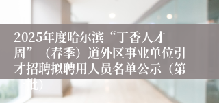 2025年度哈尔滨“丁香人才周”（春季）道外区事业单位引才招聘拟聘用人员名单公示（第一批）