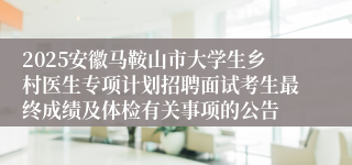2025安徽马鞍山市大学生乡村医生专项计划招聘面试考生最终成绩及体检有关事项的公告