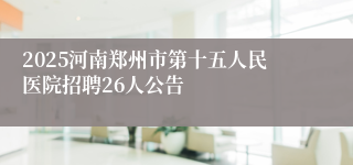 2025河南郑州市第十五人民医院招聘26人公告
