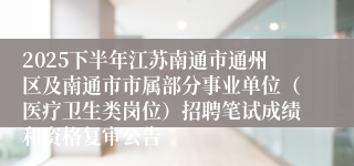 2025下半年江苏南通市通州区及南通市市属部分事业单位（医疗卫生类岗位）招聘笔试成绩和资格复审公告