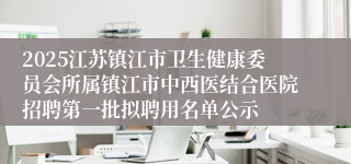 2025江苏镇江市卫生健康委员会所属镇江市中西医结合医院招聘第一批拟聘用名单公示