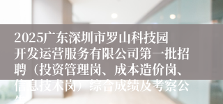 2025广东深圳市罗山科技园开发运营服务有限公司第一批招聘（投资管理岗、成本造价岗、信息技术岗）综合成绩及考察公告
