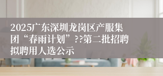 2025广东深圳龙岗区产服集团“春雨计划”??第二批招聘拟聘用人选公示