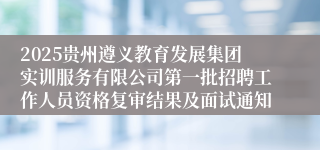 2025贵州遵义教育发展集团实训服务有限公司第一批招聘工作人员资格复审结果及面试通知
