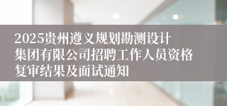 2025贵州遵义规划勘测设计集团有限公司招聘工作人员资格复审结果及面试通知