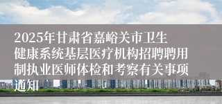 2025年甘肃省嘉峪关市卫生健康系统基层医疗机构招聘聘用制执业医师体检和考察有关事项通知