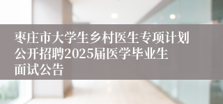 枣庄市大学生乡村医生专项计划公开招聘2025届医学毕业生面试公告