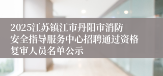 2025江苏镇江市丹阳市消防安全指导服务中心招聘通过资格复审人员名单公示