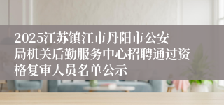 2025江苏镇江市丹阳市公安局机关后勤服务中心招聘通过资格复审人员名单公示