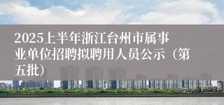 2025上半年浙江台州市属事业单位招聘拟聘用人员公示（第五批）