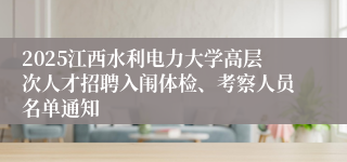 2025江西水利电力大学高层次人才招聘入闱体检、考察人员名单通知