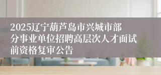 2025辽宁葫芦岛市兴城市部分事业单位招聘高层次人才面试前资格复审公告