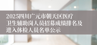 2025四川广元市朝天区医疗卫生辅助岗人员招募成绩排名及进入体检人员名单公示