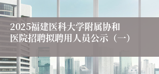 2025福建医科大学附属协和医院招聘拟聘用人员公示（一）
