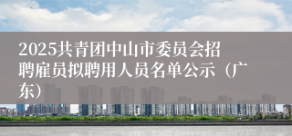 2025共青团中山市委员会招聘雇员拟聘用人员名单公示（广东）