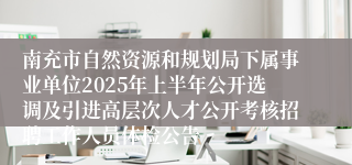 南充市自然资源和规划局下属事业单位2025年上半年公开选调及引进高层次人才公开考核招聘工作人员体检公告