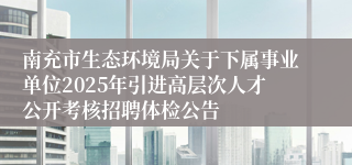 南充市生态环境局关于下属事业单位2025年引进高层次人才公开考核招聘体检公告
