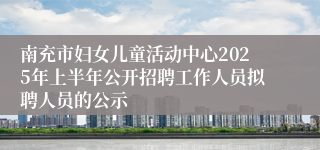 南充市妇女儿童活动中心2025年上半年公开招聘工作人员拟聘人员的公示