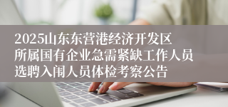 2025山东东营港经济开发区所属国有企业急需紧缺工作人员选聘入闱人员体检考察公告