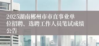 2025湖南郴州市市直事业单位招聘、选聘工作人员笔试成绩公告