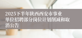 2025下半年陕西西安市事业单位招聘部分岗位计划削减和取消公告