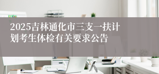 2025吉林通化市三支一扶计划考生体检有关要求公告