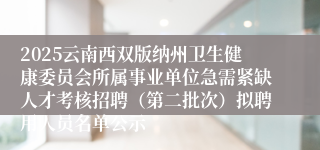 2025云南西双版纳州卫生健康委员会所属事业单位急需紧缺人才考核招聘（第二批次）拟聘用人员名单公示