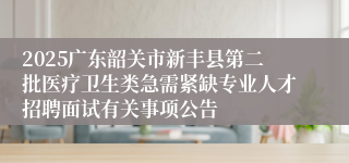 2025广东韶关市新丰县第二批医疗卫生类急需紧缺专业人才招聘面试有关事项公告