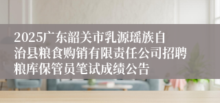 2025广东韶关市乳源瑶族自治县粮食购销有限责任公司招聘粮库保管员笔试成绩公告
