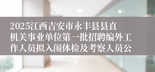 2025江西吉安市永丰县县直机关事业单位第一批招聘编外工作人员拟入闱体检及考察人员公告