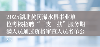 2025湖北黄冈浠水县事业单位考核招聘“三支一扶”服务期满人员通过资格审查人员名单公示