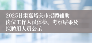 2025甘肃嘉峪关市招聘辅助岗位工作人员体检、考察结果及拟聘用人员公示