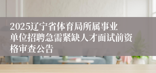 2025辽宁省体育局所属事业单位招聘急需紧缺人才面试前资格审查公告