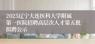 2025辽宁大连医科大学附属第一医院招聘高层次人才第五批拟聘公示