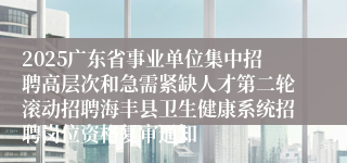 2025广东省事业单位集中招聘高层次和急需紧缺人才第二轮滚动招聘海丰县卫生健康系统招聘岗位资格复审通知