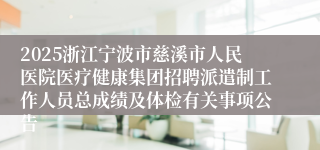 2025浙江宁波市慈溪市人民医院医疗健康集团招聘派遣制工作人员总成绩及体检有关事项公告
