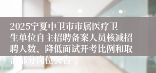 2025宁夏中卫市市属医疗卫生单位自主招聘备案人员核减招聘人数、降低面试开考比例和取消部分岗位公告