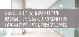 2025四川广安市岳池县卫生健康局、岳池县人力资源和社会保障局农村订单定向医学生体检结果及拟聘用人员公示公告