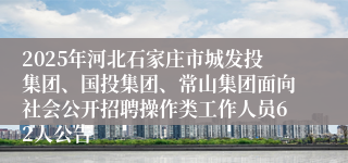 2025年河北石家庄市城发投集团、国投集团、常山集团面向社会公开招聘操作类工作人员62人公告