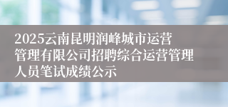 2025云南昆明润峰城市运营管理有限公司招聘综合运营管理人员笔试成绩公示