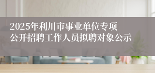 2025年利川市事业单位专项公开招聘工作人员拟聘对象公示
