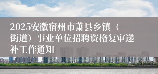 2025安徽宿州市萧县乡镇（街道）事业单位招聘资格复审递补工作通知