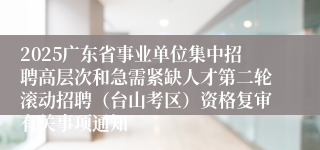 2025广东省事业单位集中招聘高层次和急需紧缺人才第二轮滚动招聘（台山考区）资格复审有关事项通知