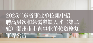 2025广东省事业单位集中招聘高层次和急需紧缺人才（第二轮）潮州市市直事业单位资格复审等公告