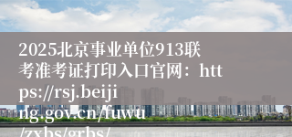 2025北京事业单位913联考准考证打印入口官网：https://rsj.beijing.gov.cn/fuwu/zxbs/grbs/