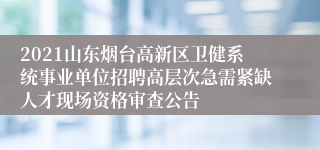 2021山东烟台高新区卫健系统事业单位招聘高层次急需紧缺人才现场资格审查公告