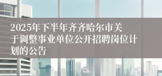 2025年下半年齐齐哈尔市关于调整事业单位公开招聘岗位计划的公告