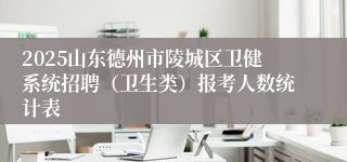 2025山东德州市陵城区卫健系统招聘（卫生类）报考人数统计表