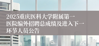 2025重庆医科大学附属第一医院编外招聘总成绩及进入下一环节人员公告